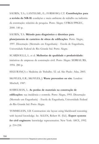 SAURIN, T.A.; LANTELME, E.; FORMOSO, C.T. Contribuições para
      a revisão da NR-18: condições e meio ambiente de trabalho na indústria
      da construção: relatório de pesquisa. Porto Alegre: UFRGS/PPGEC,
      2000. 140 p.

      SAURIN, T.A. Método para diagnóstico e diretrizes para
      planejamento de canteiros de obras de edificações. Porto Alegre,
      1997. Dissertação (Mestrado em Engenharia) - Escola de Engenharia,
      Universidade Federal do Rio Grande Sul. Porto Alegre.

      SCARDOELLI, L. et al. Melhorias de qualidade e produtividade:
      iniciativas de empresas de construção civil. Porto Alegre: SEBRAE/RS,
      1994. 280 p.

      SEGURANÇA e Medicina do Trabalho. 52. ed. São Paulo: Atlas, 2003.

      SKOYLES, E.R.; SKOYLES, J. Waste prevention on site. London:
      Mitchell, 1987.

      SOIBELMAN, L. As perdas de materiais na construção de
      edificações: sua incidência e controle. Porto Alegre, 1993. Dissertação
      (Mestrado em Engenharia) - Escola de Engenharia, Universidade Federal
      do Rio Grande Sul. Porto Alegre.

      TOMMELEIN, I.D. Construction site layout using blackboard reasoning
      with layered knowledge. In: ALLEN, Robert H. (Ed.). Expert systems
      for civil engineers: knowledge representation. New York: ASCE, 1992.
      p. 214-258.



104
                        Planejamento de canteiros de obra e gestão de processos
 