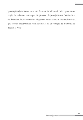 para o planejamento de canteiros de obra, incluindo diretrizes para a exe-
cução de cada uma das etapas do processo de planejamento. O método e
as diretrizes de planejamento propostas, assim como a sua fundamenta-
ção teórica encontram-se mais detalhadas na dissertação de mestrado de
Saurin (1997).




                                                                             15
                                          Considerações iniciais
 