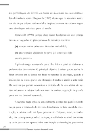 alta percentagem do terreno em busca de maximizar sua rentabilidade.

     Em decorrência disto, Illingworth (1993) afirma que os canteiros restri-

     tos são os que exigem mais cuidados no planejamento, devendo-se seguir

     uma abordagem criteriosa para tal tarefa.

          Illingworth (1993) destaca duas regras fundamentais que sempre

     devem ser seguidas no planejamento de canteiros restritos:

          (a) sempre atacar primeiro a fronteira mais difícil;

          (b) criar espaços utilizáveis no nível do térreo tão cedo

          quanto possível.

          A primeira regra recomenda que a obra inicie a partir da divisa mais

     problemática do canteiro. O principal objetivo é evitar que se tenha de

     fazer serviços em tal divisa nas fases posteriores da execução, quando a

     construção de outras partes da edificação dificulta o acesso a este local.

     Os motivos que podem determinar a criticalidade de uma divisa são vá-

     rios, tais como a existência de um muro de arrimo, vegetação de grande

     porte ou um desnível acentuado.

          A segunda regra aplica-se especialmente a obras nas quais o subsolo

     ocupa quase a totalidade do terreno, dificultando, na fase inicial da cons-

     trução, a existência de um layout permanente. Exige-se, assim, a conclu-

     são, tão cedo quanto possível, de espaços utilizáveis ao nível do térreo,

     os quais possam ser aproveitados para locação de instalações provisórias
20
                       Planejamento de canteiros de obra e gestão de processos
 