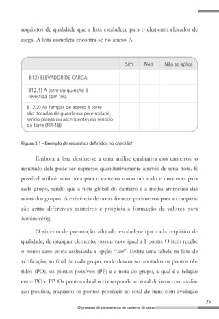 requisitos de qualidade que a lista estabelece para o elemento elevador de
carga. A lista completa encontra-se no anexo A.




Figura 3.1 - Exemplo de requisitos definidos no checklist


       Embora a lista destine-se a uma análise qualitativa dos canteiros, o
resultado dela pode ser expresso quantitativamente através de uma nota. É
possível atribuir uma nota para o canteiro como um todo e uma nota para
cada grupo, sendo que a nota global do canteiro é a média aritmética das
notas dos grupos. A existência de notas fornece parâmetros para a compara-
ção entre diferentes canteiros e propicia a formação de valores para
benchmarking.

       O sistema de pontuação adotado estabelece que cada requisito de
qualidade, de qualquer elemento, possui valor igual a 1 ponto. O item recebe
o ponto caso esteja assinalada a opção “sim”. Existe uma tabela na lista de
verificação, ao final de cada grupo, onde devem ser anotados os pontos ob-
tidos (PO), os pontos possíveis (PP) e a nota do grupo, a qual é a relação
entre PO e PP. Os pontos obtidos corresponde ao total de itens com avalia-
ção positiva, enquanto os pontos possíveis ao total de itens com avaliação
                                                                               25
                            O processo de planejamento de canteiros de obras
 