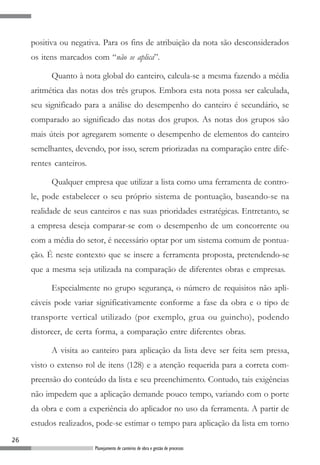 positiva ou negativa. Para os fins de atribuição da nota são desconsiderados
     os itens marcados com “não se aplica”.

           Quanto à nota global do canteiro, calcula-se a mesma fazendo a média
     aritmética das notas dos três grupos. Embora esta nota possa ser calculada,
     seu significado para a análise do desempenho do canteiro é secundário, se
     comparado ao significado das notas dos grupos. As notas dos grupos são
     mais úteis por agregarem somente o desempenho de elementos do canteiro
     semelhantes, devendo, por isso, serem priorizadas na comparação entre dife-
     rentes canteiros.

           Qualquer empresa que utilizar a lista como uma ferramenta de contro-
     le, pode estabelecer o seu próprio sistema de pontuação, baseando-se na
     realidade de seus canteiros e nas suas prioridades estratégicas. Entretanto, se
     a empresa deseja comparar-se com o desempenho de um concorrente ou
     com a média do setor, é necessário optar por um sistema comum de pontua-
     ção. É neste contexto que se insere a ferramenta proposta, pretendendo-se
     que a mesma seja utilizada na comparação de diferentes obras e empresas.

           Especialmente no grupo segurança, o número de requisitos não apli-
     cáveis pode variar significativamente conforme a fase da obra e o tipo de
     transporte vertical utilizado (por exemplo, grua ou guincho), podendo
     distorcer, de certa forma, a comparação entre diferentes obras.

           A visita ao canteiro para aplicação da lista deve ser feita sem pressa,
     visto o extenso rol de itens (128) e a atenção requerida para a correta com-
     preensão do conteúdo da lista e seu preenchimento. Contudo, tais exigências
     não impedem que a aplicação demande pouco tempo, variando com o porte
     da obra e com a experiência do aplicador no uso da ferramenta. A partir de
     estudos realizados, pode-se estimar o tempo para aplicação da lista em torno
26
                         Planejamento de canteiros de obra e gestão de processos
 