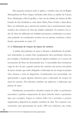 Dos quarenta canteiros onde se aplicou o checklist, vinte são da Região
     Metropolitana de Porto Alegre, incluindo, além desta, as cidades de Canoas,
     Novo Hamburgo e São Leopoldo, e vinte são de cidades do interior do Rio
     Grande do Sul, dividindo-se entre Santa Maria, Passo Fundo e Santa Rosa.
     Deve ser enfatizado que a amostra de canteiros não é estatisticamente repre-
     sentativa dos canteiros de obra das cidades analisadas. Os canteiros são to-
     dos de obras de edificações de múltiplos pavimentos, residenciais ou comer-
     ciais, podendo ser considerados restritos em sua maioria, conforme a classi-
     ficação apresentada na seção 2.3.

     3.1.2 Elaboração de croquis do layout do canteiro

           A análise da(s) planta(s) de layout é útil para a identificação de proble-
     mas relacionados ao arranjo físico propriamente dito, permitindo observar,
     por exemplo, a localização equivocada de alguma instalação ou o excesso de
     cruzamentos de fluxo em determinada área. A necessidade desta ferramenta
     surge do fato de que a grande maioria dos canteiros não possui uma planta
     de layout, situação que acaba obrigando a elaboração de um croqui na própria
     obra, durante a visita de diagnóstico. Considerando essa necessidade, são
     apresentadas a seguir algumas diretrizes para a elaboração de croquis do
     layout do canteiro. Tais diretrizes também são aplicáveis à elaboração das
     plantas de layout.

           Inicialmente, recomenda-se desenhar croquis de todos os pavimentos
     necessários à perfeita compreensão do layout (subsolo, térreo e pavimento
     tipo, por exemplo). Sugere-se utilizar folha A4 e consultar o projeto
     arquitetônico, disponível na próprio escritório da obra. Nos canteiros con-
     vencionais, uma aproximação da escala 1:200 será suficiente, não sendo,
28
                          Planejamento de canteiros de obra e gestão de processos
 