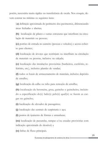 porém, necessária muita rigidez na transferência de escala. Nos croquis, de-
vem constar no mínimo os seguintes itens:

      (a) definição aproximada do perímetro dos pavimentos, diferenciando
      áreas fechadas e abertas;

      (b) localização de pilares e outras estruturas que interfiram na circu-
      lação de materiais ou pessoas;

      (c) portões de entrada no canteiro (pessoas e veículos) e acesso cober-
      to para clientes;

      (d) localização de árvores que restrinjam ou interfiram na circulação
      de materiais ou pessoas, inclusive na calçada;

      (e) localização das instalações provisórias (banheiros, escritório, re-
      feitório, etc.), inclusive plantão de vendas;

      (f) todos os locais de armazenamento de materiais, inclusive depósito
      de entulho;

      (g) localização da calha ou tubo para remoção de entulho;

      (h) localização da betoneira, grua, guincho e guincheiro, incluin-
      do a especificação do(s) lado(s) pelo(s) qual(is) se fazem as car-
      gas no guincho;

      (i) localização do elevador de passageiros;

      (j) localização das centrais de carpintaria e aço;

      (l) pontos de içamento de fôrmas e armaduras;

      (m) localização de passarelas, rampas e/ou escadas provisórias com
      indicação aproximada do desnível; e

      (n) linhas de fluxo principais.
                                                                                29
                          O processo de planejamento de canteiros de obras
 