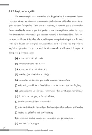 3.1.3 Registro fotográfico

           Na apresentação dos resultados do diagnóstico é interessante incluir
     registros visuais da situação encontrada, podendo ser utilizadas tanto filma-
     gens quanto fotografias. Uma vez no canteiro, é comum que o observador
     fique em dúvida sobre o que fotografar e, em conseqüência, deixe de regis-
     trar importantes problemas que acabam passando desapercebidos. Para evi-
     tar este problema, foi elaborada uma listagem dos principais pontos do can-
     teiro que devem ser fotografados, escolhidos com base na sua importância
     logística e pelo fato de serem tradicionais focos de problemas. A listagem é
     composta por treze itens:

           (a) armazenamento de areia;

           (b) armazenamento de tijolos;

           (c) armazenamento de cimento;

           (d) entulho (em depósito ou não);

           (e) condições do terreno por onde circulam caminhões;

           (f) refeitório, vestiários e banheiros com as respectivas instalações;

           (g) detalhamento do sistema construtivo das instalações provisórias;

           (h) fechamento de poços de elevadores;

           (i) corrimãos provisórios de escadas;

           (j) sistema de fixação das treliças das bandejas salva-vidas na edificação;

           (l) acesso ao guincho nos pavimentos;

           (m) proteção contra quedas no perímetro dos pavimentos; e

           (n) sistema de drenagem.
30
                        Planejamento de canteiros de obra e gestão de processos
 