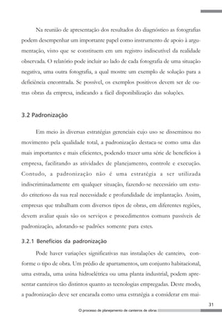 Na reunião de apresentação dos resultados do diagnóstico as fotografias
podem desempenhar um importante papel como instrumento de apoio à argu-
mentação, visto que se constituem em um registro indiscutível da realidade
observada. O relatório pode incluir ao lado de cada fotografia de uma situação
negativa, uma outra fotografia, a qual mostre um exemplo de solução para a
deficiência encontrada. Se possível, os exemplos positivos devem ser de ou-
tras obras da empresa, indicando a fácil disponibilização das soluções.


3.2 Padronização

      Em meio às diversas estratégias gerenciais cujo uso se disseminou no
movimento pela qualidade total, a padronização destaca-se como uma das
mais importantes e mais eficientes, podendo trazer uma série de benefícios à
empresa, facilitando as atividades de planejamento, controle e execução.
Contudo, a padronização não é uma estratégia a ser utilizada
indiscriminadamente em qualquer situação, fazendo-se necessário um estu-
do criterioso da sua real necessidade e profundidade de implantação. Assim,
empresas que trabalham com diversos tipos de obras, em diferentes regiões,
devem avaliar quais são os serviços e procedimentos comuns passíveis de
padronização, adotando-se padrões somente para estes.

3.2.1 Benefícios da padronização

      Pode haver variações significativas nas instalações de canteiro, con-
forme o tipo de obra. Um prédio de apartamentos, um conjunto habitacional,
uma estrada, uma usina hidroelétrica ou uma planta industrial, podem apre-
sentar canteiros tão distintos quanto as tecnologias empregadas. Deste modo,
a padronização deve ser encarada como uma estratégia a considerar em mai-
                                                                                 31
                        O processo de planejamento de canteiros de obras
 