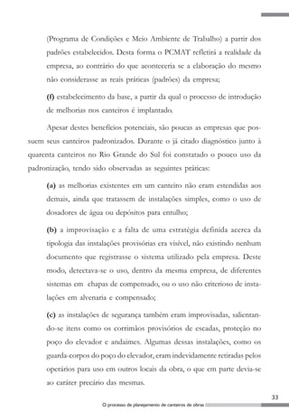 (Programa de Condições e Meio Ambiente de Trabalho) a partir dos
     padrões estabelecidos. Desta forma o PCMAT refletirá a realidade da
     empresa, ao contrário do que aconteceria se a elaboração do mesmo
     não considerasse as reais práticas (padrões) da empresa;

     (f) estabelecimento da base, a partir da qual o processo de introdução
     de melhorias nos canteiros é implantado.

     Apesar destes benefícios potenciais, são poucas as empresas que pos-
suem seus canteiros padronizados. Durante o já citado diagnóstico junto à
quarenta canteiros no Rio Grande do Sul foi constatado o pouco uso da
padronização, tendo sido observadas as seguintes práticas:

     (a) as melhorias existentes em um canteiro não eram estendidas aos
     demais, ainda que tratassem de instalações simples, como o uso de
     dosadores de água ou depósitos para entulho;

     (b) a improvisação e a falta de uma estratégia definida acerca da
     tipologia das instalações provisórias era visível, não existindo nenhum
     documento que registrasse o sistema utilizado pela empresa. Deste
     modo, detectava-se o uso, dentro da mesma empresa, de diferentes
     sistemas em chapas de compensado, ou o uso não criterioso de insta-
     lações em alvenaria e compensado;

     (c) as instalações de segurança também eram improvisadas, salientan-
     do-se itens como os corrimãos provisórios de escadas, proteção no
     poço do elevador e andaimes. Algumas dessas instalações, como os
     guarda-corpos do poço do elevador, eram indevidamente retiradas pelos
     operários para uso em outros locais da obra, o que em parte devia-se
     ao caráter precário das mesmas.
                                                                               33
                       O processo de planejamento de canteiros de obras
 