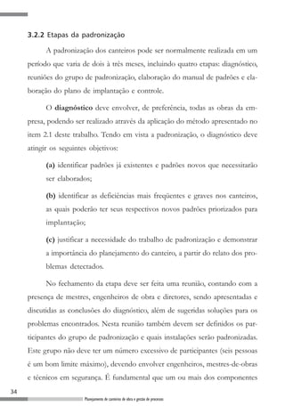 3.2.2 Etapas da padronização

           A padronização dos canteiros pode ser normalmente realizada em um
     período que varia de dois à três meses, incluindo quatro etapas: diagnóstico,
     reuniões do grupo de padronização, elaboração do manual de padrões e ela-
     boração do plano de implantação e controle.

           O diagnóstico deve envolver, de preferência, todas as obras da em-
     presa, podendo ser realizado através da aplicação do método apresentado no
     item 2.1 deste trabalho. Tendo em vista a padronização, o diagnóstico deve
     atingir os seguintes objetivos:

           (a) identificar padrões já existentes e padrões novos que necessitarão
           ser elaborados;

           (b) identificar as deficiências mais freqüentes e graves nos canteiros,
           as quais poderão ter seus respectivos novos padrões priorizados para
           implantação;

           (c) justificar a necessidade do trabalho de padronização e demonstrar
           a importância do planejamento do canteiro, a partir do relato dos pro-
           blemas detectados.

           No fechamento da etapa deve ser feita uma reunião, contando com a
     presença de mestres, engenheiros de obra e diretores, sendo apresentadas e
     discutidas as conclusões do diagnóstico, além de sugeridas soluções para os
     problemas encontrados. Nesta reunião também devem ser definidos os par-
     ticipantes do grupo de padronização e quais instalações serão padronizadas.
     Este grupo não deve ter um número excessivo de participantes (seis pessoas
     é um bom limite máximo), devendo envolver engenheiros, mestres-de-obras
     e técnicos em segurança. É fundamental que um ou mais dos componentes
34
                        Planejamento de canteiros de obra e gestão de processos
 