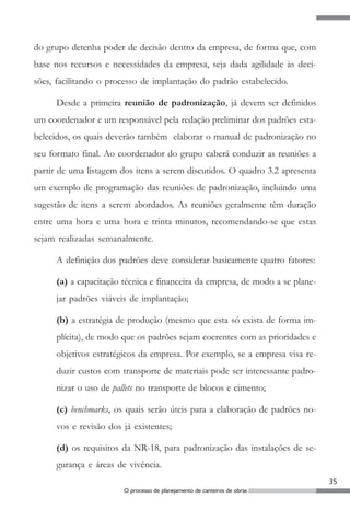 do grupo detenha poder de decisão dentro da empresa, de forma que, com
base nos recursos e necessidades da empresa, seja dada agilidade às deci-
sões, facilitando o processo de implantação do padrão estabelecido.

     Desde a primeira reunião de padronização, já devem ser definidos
um coordenador e um responsável pela redação preliminar dos padrões esta-
belecidos, os quais deverão também elaborar o manual de padronização no
seu formato final. Ao coordenador do grupo caberá conduzir as reuniões a
partir de uma listagem dos itens a serem discutidos. O quadro 3.2 apresenta
um exemplo de programação das reuniões de padronização, incluindo uma
sugestão de itens a serem abordados. As reuniões geralmente têm duração
entre uma hora e uma hora e trinta minutos, recomendando-se que estas
sejam realizadas semanalmente.

     A definição dos padrões deve considerar basicamente quatro fatores:

     (a) a capacitação técnica e financeira da empresa, de modo a se plane-
     jar padrões viáveis de implantação;

     (b) a estratégia de produção (mesmo que esta só exista de forma im-
     plícita), de modo que os padrões sejam coerentes com as prioridades e
     objetivos estratégicos da empresa. Por exemplo, se a empresa visa re-
     duzir custos com transporte de materiais pode ser interessante padro-
     nizar o uso de pallets no transporte de blocos e cimento;

     (c) benchmarks, os quais serão úteis para a elaboração de padrões no-
     vos e revisão dos já existentes;

     (d) os requisitos da NR-18, para padronização das instalações de se-
     gurança e áreas de vivência.
                                                                              35
                       O processo de planejamento de canteiros de obras
 