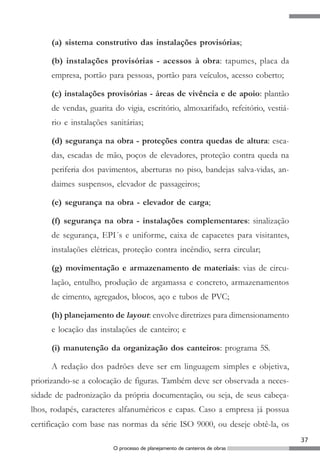 (a) sistema construtivo das instalações provisórias;

     (b) instalações provisórias - acessos à obra: tapumes, placa da
     empresa, portão para pessoas, portão para veículos, acesso coberto;

     (c) instalações provisórias - áreas de vivência e de apoio: plantão
     de vendas, guarita do vigia, escritório, almoxarifado, refeitório, vestiá-
     rio e instalações sanitárias;

     (d) segurança na obra - proteções contra quedas de altura: esca-
     das, escadas de mão, poços de elevadores, proteção contra queda na
     periferia dos pavimentos, aberturas no piso, bandejas salva-vidas, an-
     daimes suspensos, elevador de passageiros;

     (e) segurança na obra - elevador de carga;

     (f) segurança na obra - instalações complementares: sinalização
     de segurança, EPI´s e uniforme, caixa de capacetes para visitantes,
     instalações elétricas, proteção contra incêndio, serra circular;

     (g) movimentação e armazenamento de materiais: vias de circu-
     lação, entulho, produção de argamassa e concreto, armazenamentos
     de cimento, agregados, blocos, aço e tubos de PVC;

     (h) planejamento de layout: envolve diretrizes para dimensionamento
     e locação das instalações de canteiro; e

     (i) manutenção da organização dos canteiros: programa 5S.

     A redação dos padrões deve ser em linguagem simples e objetiva,
priorizando-se a colocação de figuras. Também deve ser observada a neces-
sidade de padronização da própria documentação, ou seja, de seus cabeça-
lhos, rodapés, caracteres alfanuméricos e capas. Caso a empresa já possua
certificação com base nas normas da série ISO 9000, ou deseje obtê-la, os
                                                                                  37
                        O processo de planejamento de canteiros de obras
 
