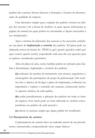 padrões dos canteiros devem observar a hierarquia e formato da documen-
     tação da qualidade da empresa

           Uma alternativa simples para a redação dos padrões consiste na reda-
     ção dos mesmos sob a forma de checklists, os quais apenas referenciam as
     páginas do manual nas quais podem ser encontradas as figuras necessárias à
     sua interpretação.

           Após o término da elaboração dos manuais se faz necessário estabele-
     cer um plano de implantação e controle dos padrões. Tal plano pode ser
     elaborado através da técnica do 5W2H (o que?, quem?, quando?, onde?, por
     que?, como?, quanto custa?), respondendo cada uma das sete questões para
     os padrões considerados prioritários.

           Além do plano de ação, outras medidas podem ser adotadas para faci-
     litar a disseminação, implantação e controle dos padrões:

           (a) realização de reuniões de treinamento com mestres, engenheiros e
           encarregados não participantes do grupo de padronização. Tais reuni-
           ões têm o objetivo de divulgar o plano de implantação, evidenciar sua
           importância e explicar o conteúdo dos manuais, esclarecendo inclusi-
           ve aspectos técnicos de cada padrão;

           (b) avaliar periodicamente a aplicação dos padrões em todas as obras
           da empresa. Esta tarefa pode ser feita utilizando-se checklists corres-
           pondentes aos padrões de cada manual; e

           (c) alterar os manuais sempre que algum padrão for modificado.

     3.3 Planejamento do canteiro

           O planejamento de canteiro deve ser realizado através de um procedi-
     mento sistematizado, compreendendo cinco etapas básicas:
38
                          Planejamento de canteiros de obra e gestão de processos
 