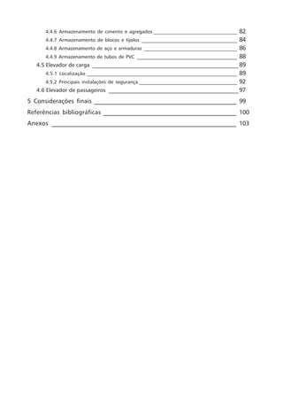 4.4.6 Armazenamento de cimento e agregados ___________________________________       82
       4.4.7 Armazenamento de blocos e tijolos ________________________________________ 84
       4.4.8 Armazenamento de aço e armaduras _______________________________________ 86
       4.4.9 Armazenamento de tubos de PVC __________________________________________ 88
   4.5 Elevador de carga ______________________________________________________ 89
       4.5.1 Localização _______________________________________________________________ 89
       4.5.2 Principais instalações de segurança _________________________________________ 92
   4.6 Elevador de passageiros ________________________________________________ 97

5 Considerações finais _______________________________________________ 99
Referências bibliográficas ____________________________________________ 100
Anexos _____________________________________________________________ 103
 