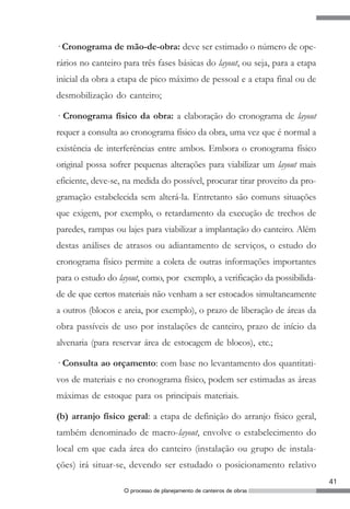 · Cronograma de mão-de-obra: deve ser estimado o número de ope-
rários no canteiro para três fases básicas do layout, ou seja, para a etapa
inicial da obra a etapa de pico máximo de pessoal e a etapa final ou de
desmobilização do canteiro;

· Cronograma físico da obra: a elaboração do cronograma de layout
requer a consulta ao cronograma físico da obra, uma vez que é normal a
existência de interferências entre ambos. Embora o cronograma físico
original possa sofrer pequenas alterações para viabilizar um layout mais
eficiente, deve-se, na medida do possível, procurar tirar proveito da pro-
gramação estabelecida sem alterá-la. Entretanto são comuns situações
que exigem, por exemplo, o retardamento da execução de trechos de
paredes, rampas ou lajes para viabilizar a implantação do canteiro. Além
destas análises de atrasos ou adiantamento de serviços, o estudo do
cronograma físico permite a coleta de outras informações importantes
para o estudo do layout, como, por exemplo, a verificação da possibilida-
de de que certos materiais não venham a ser estocados simultaneamente
a outros (blocos e areia, por exemplo), o prazo de liberação de áreas da
obra passíveis de uso por instalações de canteiro, prazo de início da
alvenaria (para reservar área de estocagem de blocos), etc.;

· Consulta ao orçamento: com base no levantamento dos quantitati-
vos de materiais e no cronograma físico, podem ser estimadas as áreas
máximas de estoque para os principais materiais.

(b) arranjo físico geral: a etapa de definição do arranjo físico geral,
também denominado de macro-layout, envolve o estabelecimento do
local em que cada área do canteiro (instalação ou grupo de instala-
ções) irá situar-se, devendo ser estudado o posicionamento relativo
                                                                              41
                   O processo de planejamento de canteiros de obras
 