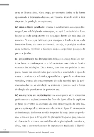 entre as diversas áreas. Nesta etapa, por exemplo, define-se de forma
     aproximada, a localização das áreas de vivência, áreas de apoio e área
     do posto de produção de argamassa;

     (c) arranjo físico detalhado: envolve o detalhamento do arranjo físi-
     co geral, ou a definição do micro-layout, no qual é estabelecida a loca-
     lização de cada equipamento ou instalação dentro de cada área do
     canteiro. Nesta etapa define-se, por exemplo, a localização de cada
     instalação dentro das áreas de vivência, ou seja, as posições relativas
     entre vestiário, refeitório e banheiro, com as respectivas posições de
     portas e janelas;

     (d) detalhamento das instalações: definido o arranjo físico do can-
     teiro, faz-se necessário planejar a infra-estrutura necessária ao funcio-
     namento das instalações. Desta forma, com base nos padrões da em-
     presa, devem ser estabelecidos, por exemplo, a quantidade e tipos de
     mesas e cadeiras nos refeitórios, quantidades e tipos de armários nos
     vestiários, técnicas de armazenamento de cada material, tipo de pavi-
     mentação das vias de circulação de materiais e pessoas, local e forma
     de fixação das plataformas de proteção, etc.;

     (e) cronograma de implantação: este cronograma deve apresentar
     graficamente o seqüenciamento das fases de layout, além de explicitar
     as fases ou eventos da execução da obra (concretagem de uma laje,
     por exemplo) que determinam uma alteração no layout. O cronograma
     de implantação pode estar inserido no plano de longo prazo de produ-
     ção, sendo útil para a divulgação do planejamento, para a programação
     da alocação de recursos aos trabalhos de implantação do canteiro, e,
     ainda, para o acompanhamento da implantação, facilitando a identifi-
42
                  Planejamento de canteiros de obra e gestão de processos
 