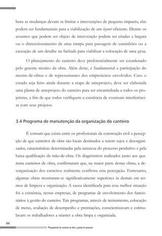 bora as mudanças devam se limitar a intervenções de pequeno impacto, elas
     podem ser fundamentais para a viabilização de um layout eficiente. Dentre os
     assuntos que podem ser objeto de intervenção podem ser citadas a largura
     ou o dimensionamento de uma rampa para passagem de caminhões ou a
     execução de um detalhe na fachada para viabilizar a colocação de uma grua.

           O planejamento do canteiro deve preferencialmente ser coordenado
     pelo gerente técnico da obra. Além deste, é fundamental a participação do
     mestre-de-obras e de representantes dos empreiteiros envolvidos. Caso o
     estudo seja feito ainda durante a etapa de anteprojeto, deve ser elaborada
     uma planta de anteprojeto do canteiro para ser encaminhada a todos os pro-
     jetistas, a fim de que todos verifiquem a existência de eventuais interferênci-
     as com seus projetos.


     3.4 Programa de manutenção da organização do canteiro

           É comum que exista entre os profissionais da construção civil a percep-
     ção de que canteiros de obra são locais destinados a serem sujos e desorgani-
     zados, características determinadas pela natureza do processo produtivo e pela
     baixa qualificação da mão-de-obra. Os diagnósticos realizados junto aos qua-
     renta canteiros de obra, confirmaram que, na maior parte destas obras, a de-
     sorganização dos canteiros realmente confirma esta percepção. Entretanto,
     algumas obras mostraram-se significativamente superiores às demais em ter-
     mos de limpeza e organização. A causa identificada para essa melhor situação
     foi a existência, nestas empresas, de programas de envolvimento dos funcio-
     nários à gestão do canteiro. Tais programas, através de treinamento, colocação
     de metas, avaliação de desempenho e premiações, conscientizavam e estimu-
     lavam os trabalhadores a manter a obra limpa e organizada.
44
                        Planejamento de canteiros de obra e gestão de processos
 