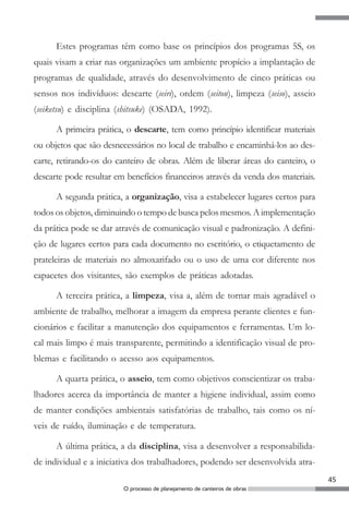 Estes programas têm como base os princípios dos programas 5S, os
quais visam a criar nas organizações um ambiente propício a implantação de
programas de qualidade, através do desenvolvimento de cinco práticas ou
sensos nos indivíduos: descarte (seiri), ordem (seiton), limpeza (seiso), asseio
(seiketsu) e disciplina (shitsuke) (OSADA, 1992).

      A primeira prática, o descarte, tem como princípio identificar materiais
ou objetos que são desnecessários no local de trabalho e encaminhá-los ao des-
carte, retirando-os do canteiro de obras. Além de liberar áreas do canteiro, o
descarte pode resultar em benefícios financeiros através da venda dos materiais.

      A segunda prática, a organização, visa a estabelecer lugares certos para
todos os objetos, diminuindo o tempo de busca pelos mesmos. A implementação
da prática pode se dar através de comunicação visual e padronização. A defini-
ção de lugares certos para cada documento no escritório, o etiquetamento de
prateleiras de materiais no almoxarifado ou o uso de uma cor diferente nos
capacetes dos visitantes, são exemplos de práticas adotadas.

      A terceira prática, a limpeza, visa a, além de tornar mais agradável o
ambiente de trabalho, melhorar a imagem da empresa perante clientes e fun-
cionários e facilitar a manutenção dos equipamentos e ferramentas. Um lo-
cal mais limpo é mais transparente, permitindo a identificação visual de pro-
blemas e facilitando o acesso aos equipamentos.

      A quarta prática, o asseio, tem como objetivos conscientizar os traba-
lhadores acerca da importância de manter a higiene individual, assim como
de manter condições ambientais satisfatórias de trabalho, tais como os ní-
veis de ruído, iluminação e de temperatura.

      A última prática, a da disciplina, visa a desenvolver a responsabilida-
de individual e a iniciativa dos trabalhadores, podendo ser desenvolvida atra-
                                                                                   45
                         O processo de planejamento de canteiros de obras
 