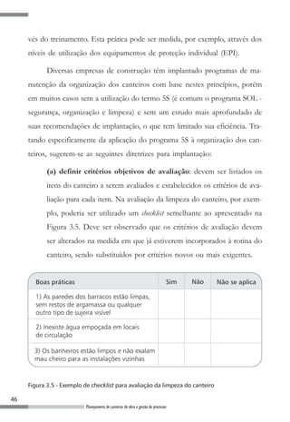 vés do treinamento. Esta prática pode ser medida, por exemplo, através dos
     níveis de utilização dos equipamentos de proteção individual (EPI).

            Diversas empresas de construção têm implantado programas de ma-
     nutenção da organização dos canteiros com base nestes princípios, porém
     em muitos casos sem a utilização do termo 5S (é comum o programa SOL -
     segurança, organização e limpeza) e sem um estudo mais aprofundado de
     suas recomendações de implantação, o que tem limitado sua eficiência. Tra-
     tando especificamente da aplicação do programa 5S à organização dos can-
     teiros, sugerem-se as seguintes diretrizes para implantação:

            (a) definir critérios objetivos de avaliação: devem ser listados os
            itens do canteiro a serem avaliados e estabelecidos os critérios de ava-
            liação para cada item. Na avaliação da limpeza do canteiro, por exem-
            plo, poderia ser utilizado um checklist semelhante ao apresentado na
            Figura 3.5. Deve ser observado que os critérios de avaliação devem
            ser alterados na medida em que já estiverem incorporados à rotina do
            canteiro, sendo substituídos por critérios novos ou mais exigentes.




     Figura 3.5 - Exemplo de checklist para avaliação da limpeza do canteiro

46
                           Planejamento de canteiros de obra e gestão de processos
 