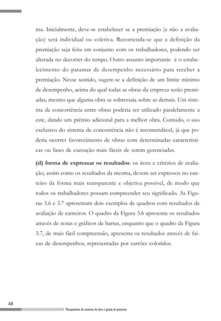 ma. Inicialmente, deve-se estabelecer se a premiação (e não a avalia-
     ção) será individual ou coletiva. Recomenda-se que a definição da
     premiação seja feita em conjunto com os trabalhadores, podendo ser
     alterada no decorrer do tempo. Outro assunto importante é o estabe-
     lecimento do patamar de desempenho necessário para receber a
     premiação. Nesse sentido, sugere-se a definição de um limite mínimo
     de desempenho, acima do qual todas as obras da empresa serão premi-
     adas, mesmo que alguma obra se sobressaia sobre as demais. Um siste-
     ma de concorrência entre obras poderia ser utilizado paralelamente a
     este, dando um prêmio adicional para a melhor obra. Contudo, o uso
     exclusivo do sistema de concorrência não é recomendável, já que po-
     deria ocorrer favorecimento de obras com determinadas característi-
     cas ou fases de execução mais fáceis de serem gerenciadas.

     (d) forma de expressar os resultados: os itens e critérios de avalia-
     ção, assim como os resultados da mesma, devem ser expressos no can-
     teiro da forma mais transparente e objetiva possível, de modo que
     todos os trabalhadores possam compreender seu significado. As Figu-
     ras 3.6 e 3.7 apresentam dois exemplos de quadros com resultados de
     avaliação de canteiros. O quadro da Figura 3.6 apresenta os resultados
     através de notas e gráficos de barras, enquanto que o quadro da Figura
     3.7, de mais fácil compreensão, apresenta os resultados através de fai-
     xas de desempenhos, representadas por cartões coloridos.




48
                 Planejamento de canteiros de obra e gestão de processos
 