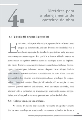 Diretrizes para
                                           o planejamento de
                                            canteiros de obra



4.1 Tipologia das instalações provisórias




E
            mbora na maior parte dos canteiros predominem os barracos em
            chapas de compensado, existem diversas possibilidades para a
            escolha da tipologia das instalações provisórias, cada uma com
suas vantagens e desvantagens. Seja qual for o sistema utilizado, devem ser
considerados os seguintes critérios: custos de aquisição, custos de implanta-
ção, custos de manutenção, reaproveitamento, durabilidade, facilidade de mon-
tagem e desmontagem, isolamento térmico e impacto visual. A importância de
cada critério é variável conforme as necessidades da obra. Nesta seção são
apresentados dois sistemas: um sistema racionalizado em chapas de compen-
sado e o sistema de containers. Na seção 3.1.3 são discutidos exemplos de com-
binações possíveis entre os dois sistemas. Além das opções discutidas, outra
alternativa são as instalações em alvenaria, mais interessantes quando as insta-
lações provisórias podem tornar-se permanentes após o final da obra.

4.1.1 Sistema tradicional racionalizado

      O sistema tradicional racionalizado representa um aperfeiçoamento
dos barracos em chapa de compensado comumente utilizados, de forma a
                                                                                   51
                        Diretrizes para o planejamento de canteiros de obra
 