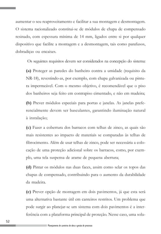 aumentar o seu reaproveitamento e facilitar a sua montagem e desmontagem.
     O sistema racionalizado constitui-se de módulos de chapa de compensado
     resinado, com espessura mínima de 14 mm, ligados entre si por qualquer
     dispositivo que facilite a montagem e a desmontagem, tais como parafusos,
     dobradiças ou encaixes.

           Os seguintes requisitos devem ser considerados na concepção do sistema:

          (a) Proteger as paredes do banheiro contra a umidade (requisito da
          NR-18), revestindo-as, por exemplo, com chapa galvanizada ou pintu-
          ra impermeável. Com o mesmo objetivo, é recomendável que o piso
          dos banheiros seja feito em contrapiso cimentado, e não em madeira;

          (b) Prever módulos especiais para portas e janelas. As janelas prefe-
          rencialmente devem ser basculantes, garantindo iluminação natural
          à instalação;

          (c) Fazer a cobertura dos barracos com telhas de zinco, as quais são
          mais resistentes ao impacto de materiais se comparadas às telhas de
          fibrocimento. Além de usar telhas de zinco, pode ser necessária a colo-
          cação de uma proteção adicional sobre os barracos, como, por exem-
          plo, uma tela suspensa de arame de pequena abertura;

          (d) Pintar os módulos nas duas faces, assim como selar os topos das
          chapas de compensado, contribuindo para o aumento da durabilidade
          da madeira.

          (e) Prever opção de montagem em dois pavimentos, já que esta será
          uma alternativa bastante útil em canteiros restritos. Um problema que
          pode surgir ao planejar-se um sistema com dois pavimentos é a inter-
          ferência com a plataforma principal de proteção. Nesse caso, uma solu-
52
                          Planejamento de canteiros de obra e gestão de processos
 