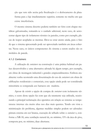 ção que tem sido aceita pela fiscalização é o deslocamento da plata-
      forma para a laje imediatamente superior, somente no trecho em que
      existe interferência.

      O mesmo sistema descrito poderia também ser feito com chapas me-
tálicas galvanizadas, tomando-se o cuidado adicional, neste caso, de acres-
centar algum tipo de isolamento térmico às paredes, como por exemplo, pla-
cas de isopor acopladas as mesmas. Deve-se estar atento ainda, para o fato
de que o sistema apresentado pode ser aproveitado também em áreas cober-
tas. Nesse caso, os únicos componentes do sistema a serem usados são os
módulos de parede.

4.1.2 Containers

      A utilização de containers na construção é uma prática habitual em pa-
íses desenvolvidos e uma alternativa adotada há algum tempo, por exemplo,
em obras de montagem industrial e grandes empreendimentos. Embora atu-
almente venha ocorrendo uma disseminação do uso de containers em obras de
edificações residenciais e comerciais, essa opção ainda pode ser considerada
minoritária se comparada aos barracos em madeira.

      Apesar de existir a opção de compra de container com isolamento tér-
mico, o custo desta opção faz com que ela raramente seja utilizada, ocasio-
nando a principal reclamação dos operários em relação ao sistema: as tempe-
raturas internas são muito altas nos dias mais quentes. Tendo em vista a
minimização do problema, algumas medidas simples podem ser adotadas:
pintura externa em cor branca, execução de telhado sobre o container e, con-
forme a NR-18, uma ventilação natural de, no mínimo, 15% da área do piso,
composta por, no mínimo, duas aberturas.
                                                                               53
                        Diretrizes para o planejamento de canteiros de obra
 