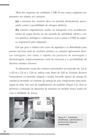 Além dos requisitos de ventilação, a NR-18 tem outras exigências im-
     portantes em relação aos containers:
           (a) a estrutura dos containers deve ser aterrada eletricamente, preve-
           nindo contra a possibilidade de choques elétricos;
           (b) containers originalmente usados no transporte e/ou acondiciona-
           mento de cargas devem ter um atestado de salubridade relativo a ris-
           cos químicos, biológicos e radioativos, com o nome e CNPJ da empre-
           sa responsável pela adaptação.

           Em que pese o relativo alto custo de aquisição e as dificuldades para
     manter um bom nível de conforto térmico, os containers apresentam diver-
     sas vantagens, tais como a rapidez no processo de montagem e
     desmontagem, reaproveitamento total da estrutura e a possibilidade de
     diversos arranjos internos.

           As dimensões usuais dos containers encontrados no mercado são 2,4 m
     x 6,0 m e 2,4 m x 12,0 m, ambos com altura de 2,60 m. Existem diversos
     fornecedores no mercado (aluguel e venda), havendo opções de entrega do
     container já montado ou somente de entrega de seus componentes para mon-
     tagem na obra. Em caso de empilhamento de unidades (Figura 4.1), deve-se
     priorizar a colocação de depósitos de materiais no módulo térreo, tendo em
     vista a facilidade de acesso.




                                                                                  Figura 4.1 - Containers
                                                                                  empilhados, substituindo os
                                                                                  barracos de chapas de
                                                                                  compensado


54
                        Planejamento de canteiros de obra e gestão de processos
 