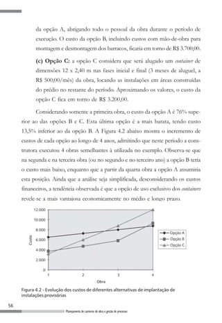 da opção A, abrigando todo o pessoal da obra durante o período de
            execução. O custo da opção B, incluindo custos com mão-de-obra para
            montagem e desmontagem dos barracos, ficaria em torno de R$ 3.700,00.

            (c) Opção C: a opção C considera que será alugado um container de
            dimensões 12 x 2,40 m nas fases inicial e final (3 meses de aluguel, a
            R$ 500;00/mês) da obra, locando as instalações em áreas construídas
            do prédio no restante do período. Aproximando os valores, o custo da
            opção C fica em torno de R$ 3.200,00.

            Considerando somente a primeira obra, o custo da opção A é 76% supe-
     rior ao das opções B e C. Esta última opção é a mais barata, tendo custo
     13,5% inferior ao da opção B. A Figura 4.2 abaixo mostra o incremento de
     custos de cada opção ao longo de 4 anos, admitindo que neste período a cons-
     trutora executou 4 obras semelhantes à utilizada no exemplo. Observa-se que
     na segunda e na terceira obra (ou no segundo e no terceiro ano) a opção B teria
     o custo mais baixo, enquanto que a partir da quarta obra a opção A assumiria
     esta posição. Ainda que a análise seja simplificada, desconsiderando os custos
     financeiros, a tendência observada é que a opção de uso exclusivo dos containers
     revele-se a mais vantajosa economicamente no médio e longo prazo.




     Figura 4.2 - Evolução dos custos de diferentes alternativas de implantação de
     instalações provisórias

56
                           Planejamento de canteiros de obra e gestão de processos
 