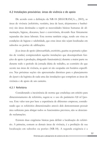 4.2 Instalações provisórias: áreas de vivência e de apoio

      De acordo com a definição da NR-18 (SEGURANÇA..., 2003), as
áreas de vivência (refeitório, vestiário, área de lazer, alojamentos e banhei-
ros) são áreas destinadas a suprir as necessidades básicas humanas de ali-
mentação, higiene, descanso, lazer e convivência, devendo ficar fisicamente
separadas das áreas laborais. Esta norma também exige, tendo em vista as
condições de higiene e salubridade, que estas áreas não sejam localizadas em
subsolos ou porões de edificações.

      Já as áreas de apoio (almoxarifado, escritório, guarita ou portaria e plan-
tão de vendas) compreendem aquelas instalações que desempenham fun-
ções de apoio à produção, abrigando funcionário(s) durante a maior parte ou
durante todo o período da jornada diária de trabalho, ao contrário do que
ocorre nas áreas de vivência, as quais só são ocupadas em horários específi-
cos. Nas próximas seções são apresentadas diretrizes para o planejamento
do layout e da logística de cada uma das instalações que compõem as áreas de
vivência e de apoio de um canteiro.

4.2.1 Refeitório

      Considerando a inexistência de norma que estabeleça um critério para
dimensionamento de refeitório, sugere-se o uso do parâmetro 0,8 m2/pes-
soa. Este valor tem por base a experiência de diferentes empresas, conside-
rando que os refeitórios dimensionados através dele demonstraram possuir
área suficiente para abrigar todos os funcionários previstos, não se detectan-
do reclamações.

      Existem duas exigências básicas para definir a localização do refeitó-
rio. A primeira, comum as demais áreas de vivência, é a proibição de sua
localização em subsolos ou porões (NR-18). A segunda exigência é a
                                                                                    57
                        Diretrizes para o planejamento de canteiros de obra
 