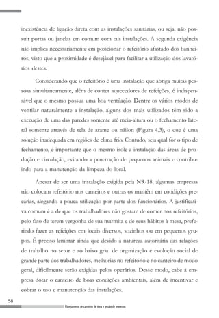 inexistência de ligação direta com as instalações sanitárias, ou seja, não pos-
     suir portas ou janelas em comum com tais instalações. A segunda exigência
     não implica necessariamente em posicionar o refeitório afastado dos banhei-
     ros, visto que a proximidade é desejável para facilitar a utilização dos lavató-
     rios destes.

           Considerando que o refeitório é uma instalação que abriga muitas pes-
     soas simultaneamente, além de conter aquecedores de refeições, é indispen-
     sável que o mesmo possua uma boa ventilação. Dentre os vários modos de
     ventilar naturalmente a instalação, alguns dos mais utilizados têm sido a
     execução de uma das paredes somente até meia-altura ou o fechamento late-
     ral somente através de tela de arame ou náilon (Figura 4.3), o que é uma
     solução inadequada em regiões de clima frio. Contudo, seja qual for o tipo de
     fechamento, é importante que o mesmo isole a instalação das áreas de pro-
     dução e circulação, evitando a penetração de pequenos animais e contribu-
     indo para a manutenção da limpeza do local.

           Apesar de ser uma instalação exigida pela NR-18, algumas empresas
     não colocam refeitório nos canteiros e outras os mantêm em condições pre-
     cárias, alegando a pouca utilização por parte dos funcionários. A justificati-
     va comum é a de que os trabalhadores não gostam de comer nos refeitórios,
     pelo fato de terem vergonha de sua marmita e de seus hábitos à mesa, prefe-
     rindo fazer as refeições em locais diversos, sozinhos ou em pequenos gru-
     pos. É preciso lembrar ainda que devido à natureza autoritária das relações
     de trabalho no setor e ao baixo grau de organização e evolução social de
     grande parte dos trabalhadores, melhorias no refeitório e no canteiro de modo
     geral, dificilmente serão exigidas pelos operários. Desse modo, cabe à em-
     presa dotar o canteiro de boas condições ambientais, além de incentivar e
     cobrar o uso e manutenção das instalações.
58
                        Planejamento de canteiros de obra e gestão de processos
 