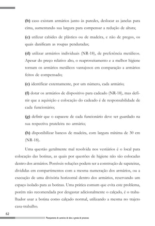 (b) caso existam armários junto às paredes, deslocar as janelas para
           cima, aumentando sua largura para compensar a redução de altura;

           (c) utilizar cabides de plástico ou de madeira, e não de pregos, os
           quais danificam as roupas penduradas;

           (d) utilizar armários individuais (NR-18), de preferência metálicos.
           Apesar do preço relativo alto, o reaproveitamento e a melhor higiene
           tornam os armários metálicos vantajosos em comparação a armários
           feitos de compensado;

           (e) identificar externamente, por um número, cada armário;

           (f) dotar os armários de dispositivo para cadeado (NR-18), mas defi-
           nir que a aquisição e colocação do cadeado é de responsabilidade de
           cada funcionário;

           (g) definir que o capacete de cada funcionário deve ser guardado na
           sua respectiva prateleira no armário;

           (h) disponibilizar bancos de madeira, com largura mínima de 30 cm
           (NR-18).

           Uma questão geralmente mal resolvida nos vestiários é o local para
     colocação das botinas, as quais por questões de higiene não são colocadas
     dentro dos armários. Possíveis soluções podem ser a construção de sapateiras,
     divididas em compartimentos com a mesma numeração dos armários, ou a
     execução de uma divisória horizontal dentro dos armários, reservando um
     espaço isolado para as botinas. Uma prática comum que evita este problema,
     porém não recomendada por desgastar adicionalmente o calçado, é o traba-
     lhador usar a botina como calçado normal, utilizando a mesma no trajeto
     casa-trabalho.
62
                        Planejamento de canteiros de obra e gestão de processos
 