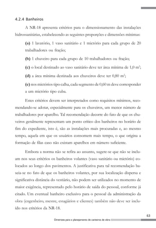 4.2.4 Banheiros

      A NR-18 apresenta critérios para o dimensionamento das instalações
hidrossanitárias, estabelecendo as seguintes proporções e dimensões mínimas:

      (a) 1 lavatório, 1 vaso sanitário e 1 mictório para cada grupo de 20
      trabalhadores ou fração;
      (b) 1 chuveiro para cada grupo de 10 trabalhadores ou fração;

      (c) o local destinado ao vaso sanitário deve ter área mínima de 1,0 m2;
      (d) a área mínima destinada aos chuveiros deve ter 0,80 m2;
      (e) nos mictórios tipo calha, cada segmento de 0,60 m deve corresponder
      a um mictório tipo cuba.

      Estes critérios devem ser interpretados como requisitos mínimos, reco-
mendando-se adotar, especialmente para os chuveiros, um menor número de
trabalhadores por aparelho. Tal recomendação decorre do fato de que os chu-
veiros geralmente representam um ponto crítico dos banheiros no horário de
fim do expediente, isto é, são as instalações mais procuradas e, ao mesmo
tempo, aquela em que os usuários consomem mais tempo, o que origina a
formação de filas caso não existam aparelhos em número suficiente.

      Embora a norma não se refira ao assunto, sugere-se que não se inclu-
am nos seus critérios os banheiros volantes (vaso sanitário ou mictório) co-
locados ao longo dos pavimentos. A justificativa para tal recomendação ba-
seia-se no fato de que os banheiros volantes, por sua localização dispersa e
significativa distância do vestiário, não podem ser utilizados no momento de
maior exigência, representado pelo horário de saída do pessoal, conforme já
citado. Um eventual banheiro exclusivo para o pessoal da administração da
obra (engenheiro, mestre, estagiários e clientes) também não deve ser inclu-
ído nos critérios da NR-18.
                                                                                63
                       Diretrizes para o planejamento de canteiros de obra
 