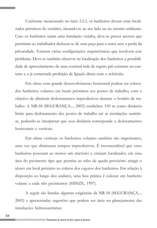 Conforme mencionado no item 3.2.3, os banheiros devem estar locali-
     zados próximos do vestiário, situando-se ao seu lado ou no mesmo ambiente.
     Caso os banheiros sejam uma instalação vizinha, deve-se prever acessos que
     permitam ao trabalhador deslocar-se de uma peça para a outra sem a perda da
     privacidade. Existem várias configurações arquitetônicas que resolvem este
     problema. Deve-se também observar na localização dos banheiros a possibili-
     dade de aproveitamento de uma eventual rede de esgoto pré-existente no can-
     teiro e a já comentada proibição de ligação direta com o refeitório.

           Em obras com grande desenvolvimento horizontal podem ser coloca-
     dos banheiros volantes em locais próximos aos postos de trabalho, com o
     objetivo de diminuir deslocamentos improdutivos durante o horário de tra-
     balho. A NR-18 (SEGURANÇA..., 2003) estabelece 150 m como distância
     limite para deslocamento dos postos de trabalho até as instalações sanitári-
     as, podendo-se interpretar que essa distância corresponde a deslocamentos
     horizontais e verticais.

           Em obras verticais os banheiros volantes também são importantes,
     uma vez que diminuem tempos improdutivos. É recomendável que estes
     banheiros possuam ao menos um mictório e estejam localizados em uma
     área do pavimento tipo que permita ao tubo de queda provisório atingir o
     térreo em local próximo ao coletor dos esgotos dos banheiros. Em relação à
     disposição ao longo dos andares, uma boa prática é colocar um banheiro
     volante a cada três pavimentos (HINZE, 1997).

           A seguir são listadas algumas exigências da NR-18 (SEGURANÇA...,
     2003) e apresentadas sugestões que podem ser úteis no planejamento das
     instalações hidrossanitárias:
64
                        Planejamento de canteiros de obra e gestão de processos
 