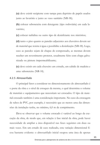 (a) deve existir recipiente com tampa para depósito de papéis usados
     junto ao lavatório e junto ao vaso sanitário (NR-18);

     (b) colocar saboneteira com detergente (tipo rodoviária) em cada la-
     vatório;

     (c) colocar naftalina ou outro tipo de desinfetante nos mictórios;

     (d) tanto o piso quanto as paredes adjacentes aos chuveiros devem ser
     de material que resista à água e possibilite a desinfecção (NR-18). Logo,
     caso as paredes sejam de chapas de compensado, as mesmas devem
     receber um revestimento protetor, usualmente feito com chapa galva-
     nizada ou pintura impermeabilizante;

     (e) deve existir em cada chuveiro um estrado, um cabide de madeira e
     uma saboneteira (NR-18).

4.2.5 Almoxarifado

     O principal fator a considerar no dimensionamento do almoxarifado é
o porte da obra e o nível de estoques da mesma, o qual determina o volume
de materiais e equipamentos que necessitam ser estocados. O tipo de mate-
rial estocado também é uma consideração importante. No caso da estocagem
de tubos de PVC, por exemplo, é necessário que ao menos uma das dimen-
sões da instalação tenha, no mínimo, 6,0 m de comprimento.

     Deve-se observar que o volume estocado é variável ao longo da exe-
cução da obra, de modo que, em relação à fase inicial da obra, pode haver
necessidade de ampliar a área disponível nas fases seguintes em duas ou
mais vezes. Em um estudo de caso realizado, esta variação dimensional fi-
cou bastante evidente: o almoxarifado inicial ocupou uma área de apenas
                                                                                 65
                       Diretrizes para o planejamento de canteiros de obra
 