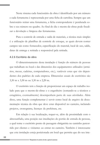 Neste sistema cada funcionário da obra é identificado por um número
     e cada ferramenta é representada por uma ficha de cartolina. Sempre que um
     funcionário retirar uma ferramenta, a ficha correspondente é pendurada so-
     bre o seu número no quadro. Ao final do dia o mestre-de-obras pode fiscali-
     zar a devolução e limpeza das ferramentas.

           Para o controle de entrada e saída de materiais, a técnica mais simples
     é a utilização de planilhas de controle de estoque, as quais devem conter
     campos tais como fornecedor, especificação do material, local de uso, saldo,
     datas de entrega e retirada e responsável pela retirada.

     4.2.6 Escritório da obra

           O dimensionamento desta instalação é função do número de pessoas
     que trabalham no local e das dimensões dos equipamentos utilizados (armá-
     rios, mesas, cadeiras, computadores, etc.), variáveis estas que são depen-
     dentes dos padrões de cada empresa. Dimensões usuais de escritórios são
     3,30 m x 3,30 m ou 3,30 m x 2,20 m.

           O escritório tem a função de proporcionar um espaço de trabalho iso-
     lado para que o mestre-de-obras e o engenheiro (somando-se a técnicos e
     estagiários, eventualmente) desempenhem parte de suas atividades. Além
     disso, uma função complementar é servir como local de arquivo da docu-
     mentação técnica da obra que deve estar disponível no canteiro, incluindo
     projetos, cronograma, licenças da prefeitura, etc.

           Em relação à sua localização, requer-se, além da proximidade com o
     almoxarifado, uma posição nas imediações do portão de entrada de pessoas,
     a qual torne o escritório ponto de passagem obrigatória no caminho percor-
     rido por clientes e visitantes ao entrar no canteiro. Também é interessante
     que esta instalação esteja posicionada em local que permita que do seu inte-
68
                        Planejamento de canteiros de obra e gestão de processos
 