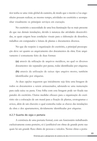 rior tenha-se uma visão global do canteiro, de modo que o mestre e/ou enge-
nheiro possam realizar, ao mesmo tempo, atividades no escritório e acompa-
nhar visualmente os principais serviços em execução.

      No escritório a necessidade de uma boa iluminação faz-se mais presente
do que nas demais instalações, devido à natureza das atividades desenvolvi-
das, as quais exigem boas condições visuais para a elaboração de desenhos,
trabalhos em computador e leitura de plantas e documentos diversos.

      No que diz respeito à organização do escritório, a principal preocupa-
ção deve ser quanto ao arquivamento dos documentos da obra. Este arqui-
vamento é comumente feito de duas formas:

      (a) através da utilização de arquivos metálicos, no qual os diversos
      documentos são separados por pastas, todas identificadas por etiquetas;

      (b) através da utilização de caixas tipo arquivo morto, também
      identificadas por etiquetas.

      As duas opções requerem que inicialmente seja feita uma listagem de
todos os documentos a serem armazenados, adotando-se uma numeração
para cada caixa ou pasta. Uma folha com esta listagem pode ser fixada nas
paredes do escritório. Outras medidas eficazes para a organização do escri-
tório são a colocação de um mural para a fixação de plantas, cronogramas e
avisos, além de um chaveiro o qual contenha todas as chaves das instalações
da obra e dos apartamentos, devidamente identificadas por etiquetas.

4.2.7 Guarita do vigia e portaria

      A existência de uma portaria formal, com um funcionário trabalhando
exclusivamente como porteiro, só é justificável em obras de grande porte nas
quais há um grande fluxo diário de pessoas e veículos. Nestas obras a porta-
                                                                                69
                        Diretrizes para o planejamento de canteiros de obra
 