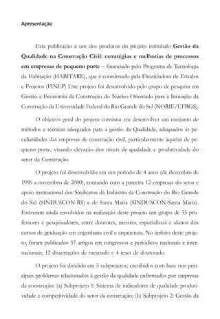 Apresentação



      Esta publicação é um dos produtos do projeto intitulado Gestão da
Qualidade na Construção Civil: estratégias e melhorias de processos
em empresas de pequeno porte – financiado pelo Programa de Tecnologia
da Habitação (HABITARE), que é coordenado pela Financiadora de Estudos
e Projetos (FINEP) Este projeto foi desenvolvido pelo grupo de pesquisa em
Gestão e Economia da Construção do Núcleo Orientado para a Inovação da
Construção da Universidade Federal do Rio Grande do Sul (NORIE/UFRGS).

      O objetivo geral do projeto consistiu em desenvolver um conjunto de
métodos e técnicas adequados para a gestão da Qualidade, adequados às pe-
culiaridades das empresas de construção civil, particularmente àquelas de pe-
queno porte, visando elevação dos níveis de qualidade e produtividade do
setor da Construção.

      O projeto foi desenvolvido em um período de 4 anos (de dezembro de
1996 a novembro de 2000), contando com a parceira 12 empresas do setor e
apoio institucional dos Sindicatos da Indústria da Construção do Rio Grande
do Sul (SINDUSCON-RS) e de Santa Maria (SINDUSCON-Santa Maria).
Estiveram ainda envolvidos na realização deste projeto um grupo de 35 pro-
fessores e pesquisadores, entre doutores, mestres, especialistas e alunos dos
cursos de graduação em engenharia civil e arquitetura. No âmbito deste proje-
to, foram publicados 57 artigos em congressos e periódicos nacionais e inter-
nacionais, 12 dissertações de mestrado e 4 teses de doutorado.

      O projeto foi dividido em 5 subprojetos, escolhidos com base nos prin-
cipais problemas relacionados à gestão da qualidade enfrentados por empresas
da construção: (a) Subprojeto 1: Sistema de indicadores de qualidade produti-
vidade e competitividade do setor da construção; (b) Subprojeto 2: Gestão da
 