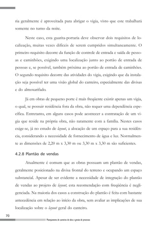 ria geralmente é aproveitada para abrigar o vigia, visto que este trabalhará
     somente no turno da noite.

           Neste caso, esta guarita-portaria deve observar dois requisitos de lo-
     calização, muitas vezes difíceis de serem cumpridos simultaneamente. O
     primeiro requisito decorre da função de controle de entrada e saída de pesso-
     as e caminhões, exigindo uma localização junto ao portão de entrada de
     pessoas e, se possível, também próxima ao portão de entrada de caminhões.
     O segundo requisito decorre das atividades do vigia, exigindo que da instala-
     ção seja possível ter uma visão global do canteiro, especialmente das divisas
     e do almoxarifado.

           Já em obras de pequeno porte é mais freqüente existir apenas um vigia,
     o qual, se possuir residência fora da obra, não requer uma dependência espe-
     cífica. Entretanto, em alguns casos pode acontecer a contratação de um vi-
     gia que reside na própria obra, não raramente com a família. Nestes casos
     exige-se, já no estudo de layout, a alocação de um espaço para a sua residên-
     cia, considerando a necessidade de fornecimento de água e luz. Normalmen-
     te as dimensões de 2,20 m x 3,30 m ou 3,30 m x 3,30 m são suficientes.

     4.2.8 Plantão de vendas

           Atualmente é comum que as obras possuam um plantão de vendas,
     geralmente posicionado na divisa frontal do terreno e ocupando um espaço
     substancial. Apesar de ser evidente a necessidade de integração do plantão
     de vendas ao projeto de layout, esta recomendação com freqüência é negli-
     genciada. Na maioria dos casos a construção do plantão é feita com bastante
     antecedência em relação ao início da obra, sem avaliar as implicações de sua
     localização sobre o layout geral do canteiro.
70
                          Planejamento de canteiros de obra e gestão de processos
 