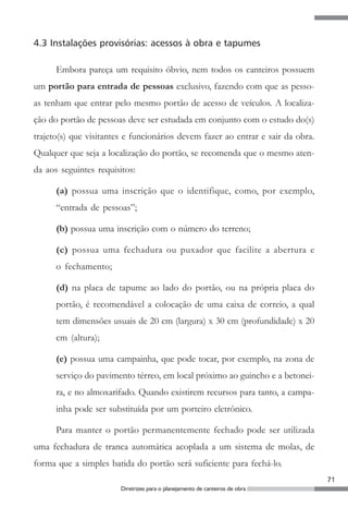4.3 Instalações provisórias: acessos à obra e tapumes

      Embora pareça um requisito óbvio, nem todos os canteiros possuem
um portão para entrada de pessoas exclusivo, fazendo com que as pesso-
as tenham que entrar pelo mesmo portão de acesso de veículos. A localiza-
ção do portão de pessoas deve ser estudada em conjunto com o estudo do(s)
trajeto(s) que visitantes e funcionários devem fazer ao entrar e sair da obra.
Qualquer que seja a localização do portão, se recomenda que o mesmo aten-
da aos seguintes requisitos:

      (a) possua uma inscrição que o identifique, como, por exemplo,
      “entrada de pessoas”;

      (b) possua uma inscrição com o número do terreno;

      (c) possua uma fechadura ou puxador que facilite a abertura e
      o fechamento;

      (d) na placa de tapume ao lado do portão, ou na própria placa do
      portão, é recomendável a colocação de uma caixa de correio, a qual
      tem dimensões usuais de 20 cm (largura) x 30 cm (profundidade) x 20
      cm (altura);

      (e) possua uma campainha, que pode tocar, por exemplo, na zona de
      serviço do pavimento térreo, em local próximo ao guincho e a betonei-
      ra, e no almoxarifado. Quando existirem recursos para tanto, a campa-
      inha pode ser substituída por um porteiro eletrônico.

      Para manter o portão permanentemente fechado pode ser utilizada
uma fechadura de tranca automática acoplada a um sistema de molas, de
forma que a simples batida do portão será suficiente para fechá-lo.
                                                                                 71
                        Diretrizes para o planejamento de canteiros de obra
 