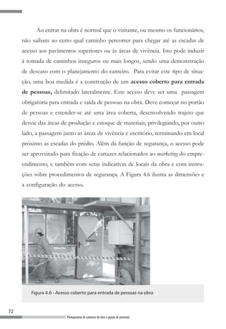 Ao entrar na obra é normal que o visitante, ou mesmo os funcionários,
     não saibam ao certo qual caminho percorrer para chegar até as escadas de
     acesso aos pavimentos superiores ou às áreas de vivência. Isto pode induzir
     à tomada de caminhos inseguros ou mais longos, sendo uma demonstração
     de descaso com o planejamento do canteiro. Para evitar este tipo de situa-
     ção, uma boa medida é a construção de um acesso coberto para entrada
     de pessoas, delimitado lateralmente. Este acesso deve ser uma passagem
     obrigatória para entrada e saída de pessoas na obra. Deve começar no portão
     de pessoas e estender-se até uma área coberta, desenvolvendo trajeto que
     desvie das áreas de produção e estoque de materiais, privilegiando, por outro
     lado, a passagem junto as áreas de vivência e escritório, terminando em local
     próximo as escadas do prédio. Além da função de segurança, o acesso pode
     ser aproveitado para fixação de cartazes relacionados ao marketing do empre-
     endimento, e também com setas indicativas de locais da obra e com instru-
     ções sobre procedimentos de segurança. A Figura 4.6 ilustra as dimensões e
     a configuração do acesso.




        Figura 4.6 - Acesso coberto para entrada de pessoas na obra



72
                         Planejamento de canteiros de obra e gestão de processos
 