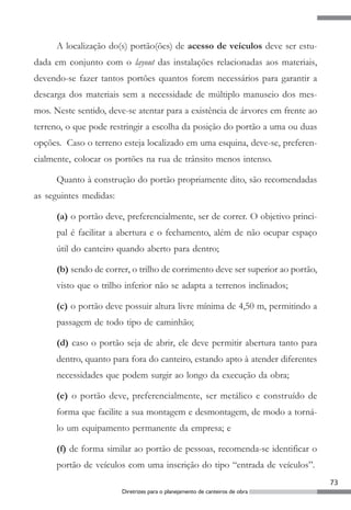 A localização do(s) portão(ões) de acesso de veículos deve ser estu-
dada em conjunto com o layout das instalações relacionadas aos materiais,
devendo-se fazer tantos portões quantos forem necessários para garantir a
descarga dos materiais sem a necessidade de múltiplo manuseio dos mes-
mos. Neste sentido, deve-se atentar para a existência de árvores em frente ao
terreno, o que pode restringir a escolha da posição do portão a uma ou duas
opções. Caso o terreno esteja localizado em uma esquina, deve-se, preferen-
cialmente, colocar os portões na rua de trânsito menos intenso.

      Quanto à construção do portão propriamente dito, são recomendadas
as seguintes medidas:

      (a) o portão deve, preferencialmente, ser de correr. O objetivo princi-
      pal é facilitar a abertura e o fechamento, além de não ocupar espaço
      útil do canteiro quando aberto para dentro;

      (b) sendo de correr, o trilho de corrimento deve ser superior ao portão,
      visto que o trilho inferior não se adapta a terrenos inclinados;

      (c) o portão deve possuir altura livre mínima de 4,50 m, permitindo a
      passagem de todo tipo de caminhão;

      (d) caso o portão seja de abrir, ele deve permitir abertura tanto para
      dentro, quanto para fora do canteiro, estando apto à atender diferentes
      necessidades que podem surgir ao longo da execução da obra;

      (e) o portão deve, preferencialmente, ser metálico e construído de
      forma que facilite a sua montagem e desmontagem, de modo a torná-
      lo um equipamento permanente da empresa; e

      (f) de forma similar ao portão de pessoas, recomenda-se identificar o
      portão de veículos com uma inscrição do tipo “entrada de veículos”.
                                                                                 73
                        Diretrizes para o planejamento de canteiros de obra
 
