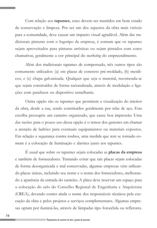 Com relação aos tapumes, estes devem ser mantidos em bom estado
     de conservação e limpeza. Por ser um dos aspectos da obra mais visíveis
     para a comunidade, deve causar um impacto visual agradável. Além das tra-
     dicionais pinturas com o logotipo da empresa, é comum que os tapumes
     sejam aproveitados para pinturas artísticas ou sejam pintados com cores
     chamativas, geralmente a cor principal do marketing do empreendimento.

           Além dos tradicionais tapumes de compensado, três outros tipos são
     comumente utilizados: (a) em placas de concreto pré-moldado, (b) metáli-
     cos, e (c) chapa galvanizada. Qualquer que seja o material, recomenda-se
     que sejam construídos de forma racionalizada, através de modulação e liga-
     ções com parafusos ou dispositivo semelhante.

           Outra opção são os tapumes que permitem a visualização do interior
     da obra, desde a rua, sendo constituídos geralmente por telas de aço. Esta
     escolha pressupõe um canteiro organizado, que cause boa impressão. Uma
     das razões para o pouco uso dessa opção é o temor dos gerentes em chamar
     a atenção de ladrões para eventuais equipamentos ou materiais expostos.
     Em relação a segurança contra roubos, uma medida que tem se tornado co-
     mum é a colocação de iluminação e alarmes junto aos tapumes.

           É usual que sobre os tapumes sejam colocadas as placas da empresa
     e também de fornecedores. Tentando evitar que tais placas sejam colocadas
     de forma desorganizada e mal conservadas, algumas empresas vêm utilizan-
     do placas únicas, incluindo seu nome e o nome dos fornecedores, melhoran-
     do a aparência da entrada do canteiro. A placa deve reservar um espaço para
     a colocação do selo do Conselho Regional de Engenharia e Arquitetura
     (CREA), devendo conter ainda o nome dos responsáveis técnicos pela exe-
     cução da obra e pelos projetos e serviços complementares. Algumas empre-
     sas optam por iluminá-las, através de lâmpadas tipo fotocélula ou refletores.
74
                        Planejamento de canteiros de obra e gestão de processos
 