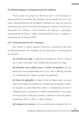 4.4 Movimentação e armazenamento de materiais

      Nesta seção são propostas diretrizes para a movimentação e
armazenamento de materiais. Tais diretrizes estão agrupadas em nove cate-
gorias: dimensionamento das instalações, definição do layout das áreas de
armazenamento, posto de produção de argamassa e concreto, vias de acesso,
disposição do entulho, armazenamento de cimento e agregados,
armazenamento de blocos e tijolos, armazenamento de aço e armaduras, e
armazenamento de tubos de PVC.

4.4.1 Dimensionamento das instalações

      São citadas a seguir algumas dimensões usualmente adotadas
no dimensionamento das instalações de movimentação e armazenamento
de materiais:

      (a) elevador de carga: as dimensões em planta de 1,80 m x 2,30 m
      são as mais usuais para torres metálicas de elevadores de carga;

      (b) distância entre roldana louca e tambor do guincho: esta dis-
      tância deve estar compreendida entre 2,5 m e 3,0 m (NR-18), devendo
      ser considerada para estimar a posição do guincheiro;

      (c) baias de agregados: as baias devem ter largura igual ou pouco
      maior que a largura da caçamba do caminhão que descarrega o materi-
      al, enquanto as outras dimensões (altura e comprimento) devem ser
      suficientes para a estocagem do volume correspondente à uma carga.
      No caso da areia e brita, por exemplo, as dimensões usuais são aproxi-
      madamente 3,00 m x 3,00 m x 0,80 m (altura);

      (d) estoques de cimento: a área necessária para estocagem deve ser

                                                                               75
                       Diretrizes para o planejamento de canteiros de obra
 