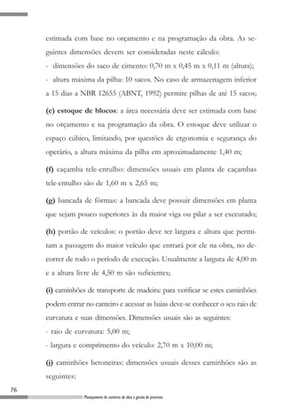 estimada com base no orçamento e na programação da obra. As se-
     guintes dimensões devem ser consideradas neste cálculo:
     - dimensões do saco de cimento: 0,70 m x 0,45 m x 0,11 m (altura);
     - altura máxima da pilha: 10 sacos. No caso de armazenagem inferior
     a 15 dias a NBR 12655 (ABNT, 1992) permite pilhas de até 15 sacos;

     (e) estoque de blocos: a área necessária deve ser estimada com base
     no orçamento e na programação da obra. O estoque deve utilizar o
     espaço cúbico, limitando, por questões de ergonomia e segurança do
     operário, a altura máxima da pilha em aproximadamente 1,40 m;

     (f) caçamba tele-entulho: dimensões usuais em planta de caçambas
     tele-entulho são de 1,60 m x 2,65 m;

     (g) bancada de fôrmas: a bancada deve possuir dimensões em planta
     que sejam pouco superiores às da maior viga ou pilar a ser executado;

     (h) portão de veículos: o portão deve ter largura e altura que permi-
     tam a passagem do maior veículo que entrará por ele na obra, no de-
     correr de todo o período de execução. Usualmente a largura de 4,00 m
     e a altura livre de 4,50 m são suficientes;

     (i) caminhões de transporte de madeira: para verificar se estes caminhões
     podem entrar no canteiro e acessar as baias deve-se conhecer o seu raio de
     curvatura e suas dimensões. Dimensões usuais são as seguintes:
     - raio de curvatura: 5,00 m;
     - largura e comprimento do veículo: 2,70 m x 10,00 m;

     (j) caminhões betoneiras: dimensões usuais desses caminhões são as
     seguintes:
76
                  Planejamento de canteiros de obra e gestão de processos
 