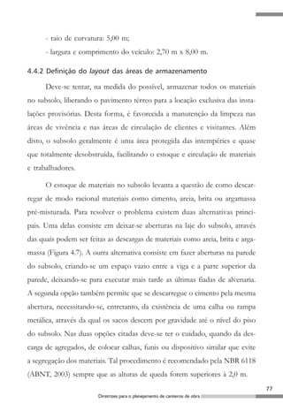 - raio de curvatura: 5,00 m;
      - largura e comprimento do veículo: 2,70 m x 8,00 m.

4.4.2 Definição do layout das áreas de armazenamento

      Deve-se tentar, na medida do possível, armazenar todos os materiais
no subsolo, liberando o pavimento térreo para a locação exclusiva das insta-
lações provisórias. Desta forma, é favorecida a manutenção da limpeza nas
áreas de vivência e nas áreas de circulação de clientes e visitantes. Além
disto, o subsolo geralmente é uma área protegida das intempéries e quase
que totalmente desobstruída, facilitando o estoque e circulação de materiais
e trabalhadores.

      O estoque de materiais no subsolo levanta a questão de como descar-
regar de modo racional materiais como cimento, areia, brita ou argamassa
pré-misturada. Para resolver o problema existem duas alternativas princi-
pais. Uma delas consiste em deixar-se aberturas na laje do subsolo, através
das quais podem ser feitas as descargas de materiais como areia, brita e arga-
massa (Figura 4.7). A outra alternativa consiste em fazer aberturas na parede
do subsolo, criando-se um espaço vazio entre a viga e a parte superior da
parede, deixando-se para executar mais tarde as últimas fiadas de alvenaria.
A segunda opção também permite que se descarregue o cimento pela mesma
abertura, necessitando-se, entretanto, da existência de uma calha ou rampa
metálica, através da qual os sacos descem por gravidade até o nível do piso
do subsolo. Nas duas opções citadas deve-se ter o cuidado, quando da des-
carga de agregados, de colocar calhas, funis ou dispositivo similar que evite
a segregação dos materiais. Tal procedimento é recomendado pela NBR 6118
(ABNT, 2003) sempre que as alturas de queda forem superiores à 2,0 m.
                                                                                 77
                        Diretrizes para o planejamento de canteiros de obra
 