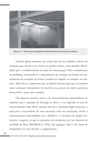 Figura 4.7 - Descarga de agregados através de abertura na laje do subsolo




           Existem alguns materiais, tais como telas de aço soldadas e blocos de
     alvenaria, que, devido à sua forma ou grande volume, criam grandes dificul-
     dades para o estabelecimento de áreas de armazenagem. Para a minimização
     do problema, recomenda-se o planejamento de entregas em função do pla-
     nejamento da execução, de forma a reduzir ao máximo os estoques no can-
     teiro. Além disso, é importante que se adotem técnicas para que os materiais
     sejam entregues diretamente no local de uso, através de pallets, carrinhos
     porta-pallets e gruas, por exemplo.

           Em algumas ocasiões têm-se um armazenamento intermediário do
     material entre a operação de descarga na obra e o seu depósito na área de
     armazenamento final. Desta situação decorre o chamado duplo manuseio, o
     qual gera a necessidade de uma operação extra de transporte, desde o
     armazenamento intermediário até o definitivo. A existência de duplos ma-
     nuseios é negativa, já que as operações de transporte, por sua natureza de
     atividade de fluxo (KOSKELA, 1992), não agregam valor e são fonte de
     desperdícios de mão-de-obra e equipamentos.
78
                          Planejamento de canteiros de obra e gestão de processos
 