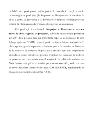 qualidade na etapa de projeto; (c) Subprojeto 3: Formulação e implementação
de estratégias de produção; (d) Subprojeto 4: Planejamento de canteiros de
obras e gestão de processos; e (e) Subprojeto 5: Proposta de intervenção no
sistema de planejamento da produção de empresas da construção.

      Esta publicação é resultado do Subprojeto 4: Planejamento de can-
teiros de obras e gestão de processos, publicada em sua versão preliminar
em 2001. Esta pesquisa teve um importante papel de consolidação de uma
linha pesquisa no NORIE voltada à gestão de fluxos físicos em canteiros de
obras, que tem grande impacto na redução de perdas de materiais. A ferramen-
ta de avaliação de canteiros proposta neste trabalho tem sido amplamente
utilizada em outros trabalhos de pesquisa e também por iniciativas de melhoria
de processos em empresas do setor. A atualização da publicação, realizada em
2005, buscou principalmente atualizar parte de seu conteúdo, tendo em vista
as novas pesquisas desenvolvidas pelo NORIE/UFRGS, considerando as
mudanças nos requisitos da norma NR 18.
 