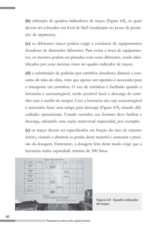 (b) utilização de quadros indicadores de traços (Figura 4.8), os quais
     devem ser colocados em local de fácil visualização no posto de produ-
     ção de argamassa;

     (c) os diferentes traços podem exigir a existência de equipamentos
     dosadores de dimensões diferentes. Para evitar a troca de equipamen-
     tos, os mesmos podem ser pintados com cores diferentes, sendo iden-
     tificados por estas mesmas cores no quadro indicador de traços;

     (d) a substituição de padiolas por carrinhos dosadores diminui o con-
     sumo de mão-de-obra, visto que apenas um operário é necessário para
     o transporte em carrinhos. O uso de carrinhos é facilitado quando a
     betoneira é autocarregável, sendo possível fazer a descarga do carri-
     nho sem o auxílio de rampas. Caso a betoneira não seja autocarregável
     é necessário fazer uma rampa para descarga (Figura 4.9), criando difi-
     culdades operacionais. Usando carrinho, seu formato deve facilitar a
     descarga, adotando uma seção transversal trapezoidal, por exemplo;

     (e) os traços devem ser especificados em função do saco de cimento
     inteiro, visando a diminuir as perdas deste material e aumentar a preci-
     são da dosagem. Entretanto, a dosagem feita deste modo exige que a
     betoneira tenha capacidade mínima de 500 litros.




                                                                            Figura 4.8 - Quadro indicador
                                                                            de traços



80
                  Planejamento de canteiros de obra e gestão de processos
 