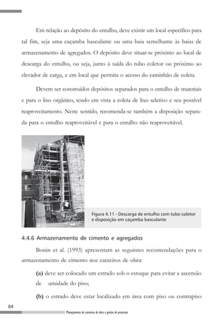 Em relação ao depósito do entulho, deve existir um local específico para
     tal fim, seja uma caçamba basculante ou uma baia semelhante às baias de
     armazenamento de agregados. O depósito deve situar-se próximo ao local de
     descarga do entulho, ou seja, junto à saída do tubo coletor ou próximo ao
     elevador de carga, e em local que permita o acesso do caminhão de coleta.

           Devem ser construídos depósitos separados para o entulho de materiais
     e para o lixo orgânico, tendo em vista a coleta de lixo seletivo e seu possível
     reaproveitamento. Neste sentido, recomenda-se também a disposição separa-
     da para o entulho reaproveitável e para o entulho não reaproveitável.




                                              Figura 4.11 - Descarga de entulho com tubo coletor
                                              e disposição em caçamba basculante



     4.4.6 Armazenamento de cimento e agregados

           Bonin et al. (1993) apresentam as seguintes recomendações para o
     armazenamento de cimento nos canteiros de obra:

           (a) deve ser colocado um estrado sob o estoque para evitar a ascensão
           de   umidade do piso;

           (b) o estrado deve estar localizado em área com piso ou contrapiso
84
                        Planejamento de canteiros de obra e gestão de processos
 