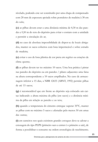 nivelado, podendo este ser constituído por uma chapa de compensado
com 20 mm de espessura apoiada sobre pontaletes de madeira à 30 cm
do solo;

(c) as pilhas devem estar a uma distância mínima de 0,30 m das pare-
des e 0,50 m do teto do depósito para evitar o contato com a umidade
e permitir a circulação do ar;

(d) no caso de absoluta impossibilidade de dispor-se de locais abriga-
dos, manter os sacos cobertos com lona impermeável e sobre estrado
de madeira;

(e) evitar o uso de lona plástica de cor preta em regiões ou estações de
clima quente;

(f) as pilhas devem ter no máximo 10 sacos. Uma boa prática é pintar
nas paredes do depósito ou em paredes / pilares adjacentes uma faixa
na altura correspondente a 10 sacos empilhados. No caso de armaze-
nagem inferior a 15 dias, a NBR 12655 (ABNT, 1992) permite pilhas
de até 15 sacos;

(g) é recomendável que em frente ao depósito seja colocado um car-
taz indicando a altura máxima da pilha (em sacos) e a distância míni-
ma da pilha em relação as paredes e ao teto;

(h) quando a temperatura do cimento entregue superar 35°C, manter
as pilhas com no máximo 5 sacos e afastadas pelo menos 50 cm umas
das outras;

(i) em canteiros nos quais existirem grandes estoques deve-se adotar a
estocagem do tipo PEPS (primeiro saco a entrar é o primeiro a sair), de
forma a possibilitar o consumo na ordem cronológica de recebimento.
                                                                           85
                   Diretrizes para o planejamento de canteiros de obra
 