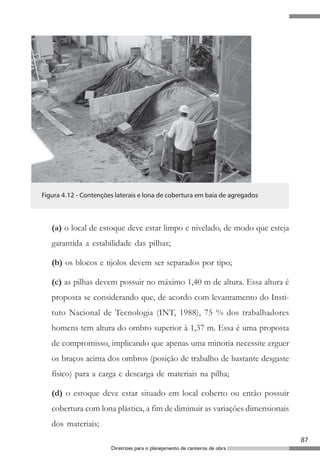 Figura 4.12 - Contenções laterais e lona de cobertura em baia de agregados




   (a) o local de estoque deve estar limpo e nivelado, de modo que esteja
   garantida a estabilidade das pilhas;

   (b) os blocos e tijolos devem ser separados por tipo;

   (c) as pilhas devem possuir no máximo 1,40 m de altura. Essa altura é
   proposta se considerando que, de acordo com levantamento do Insti-
   tuto Nacional de Tecnologia (INT, 1988), 75 % dos trabalhadores
   homens tem altura do ombro superior à 1,37 m. Essa é uma proposta
   de compromisso, implicando que apenas uma minoria necessite erguer
   os braços acima dos ombros (posição de trabalho de bastante desgaste
   físico) para a carga e descarga de materiais na pilha;

   (d) o estoque deve estar situado em local coberto ou então possuir
   cobertura com lona plástica, a fim de diminuir as variações dimensionais
   dos materiais;
                                                                              87
                       Diretrizes para o planejamento de canteiros de obra
 