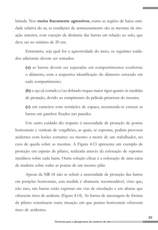 britada. Nos meios fracamente agressivos, como as regiões de baixa umi-
dade relativa do ar, as condições de armazenamento são as mesmas da situ-
ação anterior, com exceção da distância das barras em relação ao solo, que
deve ser no mínimo de 20 cm.

      Entretanto, seja qual for a agressividade do meio, os seguintes cuida-
dos adicionais devem ser tomados:

      (a) as barras devem ser separadas em compartimentos conforme
      o diâmetro, com a respectiva identificação do diâmetro estocado em
      cada compartimento;

      (b) o aço já cortado e/ou dobrado requer maior rigor quanto às medidas
      de proteção, devido ao rompimento da película protetora do mesmo;

      (c) em canteiros com restrições de espaço, recomenda-se estocar as
      barras em ganchos fixados nas paredes.

      Um outro cuidado diz respeito à necessidade de proteção de pontas
horizontais e verticais de vergalhões, as quais, se expostas, podem provocar
acidentes com lesões cortantes ou mesmo a morte de um trabalhador, no
caso de queda sobre as mesmas. A Figura 4.13 apresenta um exemplo de
proteção em esperas de pilares, realizada através da colocação de suportes
metálicos sobre cada barra. Outra solução eficaz é a colocação de uma caixa
de madeira sobre todas as pontas de um mesmo pilar.

      Apesar da NR-18 não se referir a necessidade de proteção das barras
em posições horizontais, esta medida é altamente recomendável, visto que,
não raro, tais barras estão expostas em vias de circulação e em alturas que
oferecem risco de acidente (Figura 4.14). As barras de ancoragem de fôrmas
de pilares constituem outra situação em que pontas horizontais oferecem
risco de acidentes.
                                                                               89
                       Diretrizes para o planejamento de canteiros de obra
 